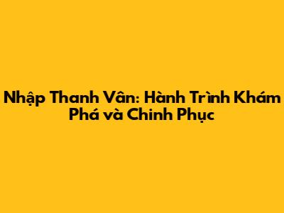Nhập Thanh Vân: Hành Trình Khám Phá và Chinh Phục