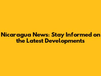Nicaragua News: Stay Informed on the Latest Developments