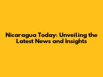 Nicaragua Today: Unveiling the Latest News and Insights