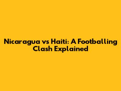 Nicaragua vs Haiti: A Footballing Clash Explained