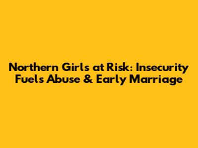 Northern Girls at Risk: Insecurity Fuels Abuse & Early Marriage