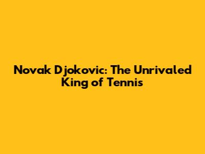 Novak Djokovic: The Unrivaled King of Tennis