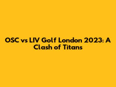 OSC vs LIV Golf London 2023: A Clash of Titans
