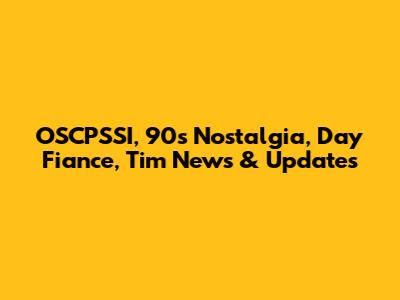 OSCPSSI, 90s Nostalgia, Day Fiance, Tim News & Updates