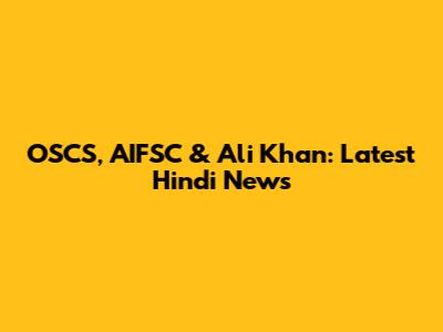 OSCS, AIFSC & Ali Khan: Latest Hindi News