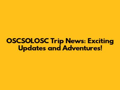 OSCSOLOSC Trip News: Exciting Updates and Adventures!