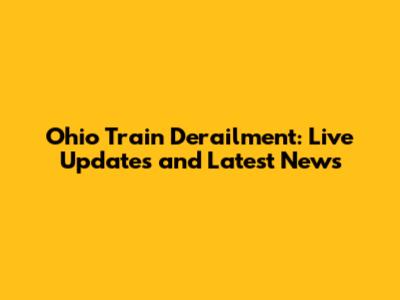 Ohio Train Derailment: Live Updates and Latest News