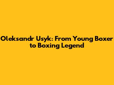 Oleksandr Usyk: From Young Boxer to Boxing Legend