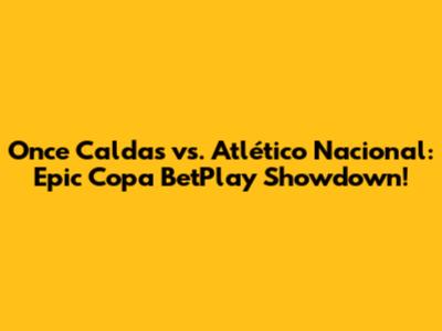 Once Caldas vs. Atlético Nacional: Epic Copa BetPlay Showdown!