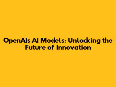 OpenAI's AI Models: Unlocking the Future of Innovation
