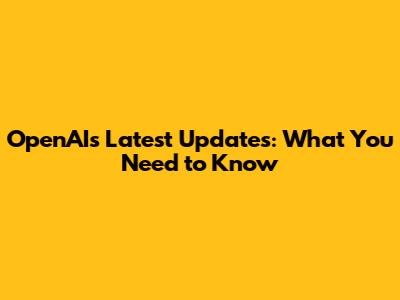 OpenAI's Latest Updates: What You Need to Know