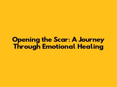Opening the Scar: A Journey Through Emotional Healing