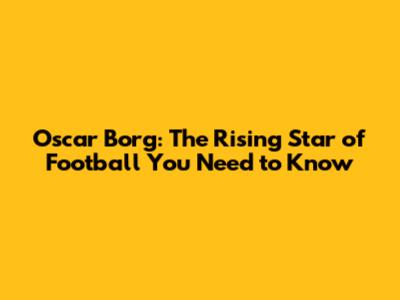 Oscar Borg: The Rising Star of Football You Need to Know