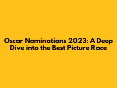 Oscar Nominations 2023: A Deep Dive into the Best Picture Race
