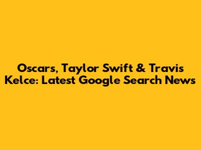 Oscars, Taylor Swift & Travis Kelce: Latest Google Search News