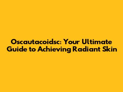 Oscautacoidsc: Your Ultimate Guide to Achieving Radiant Skin