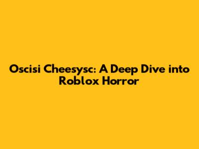 Oscisi Cheesysc: A Deep Dive into Roblox Horror