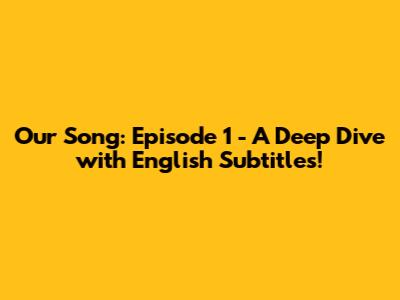 Our Song: Episode 1 - A Deep Dive with English Subtitles!
