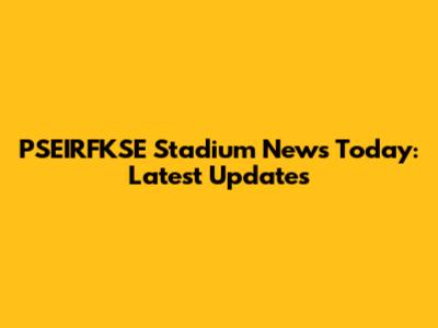 PSEIRFKSE Stadium News Today: Latest Updates