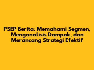 PSEP Berita: Memahami Segmen, Menganalisis Dampak, dan Merancang Strategi Efektif