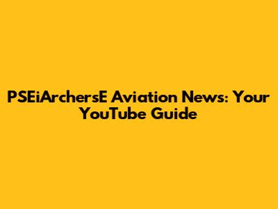 PSEiArchersE Aviation News: Your YouTube Guide