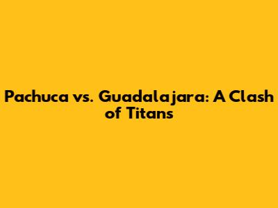 Pachuca vs. Guadalajara: A Clash of Titans