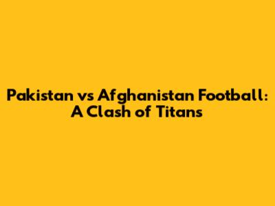 Pakistan vs Afghanistan Football: A Clash of Titans