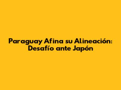 Paraguay Afina su Alineación: Desafío ante Japón