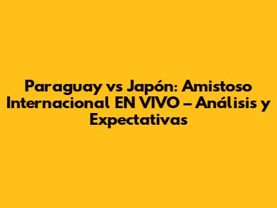 Paraguay vs Japón: Amistoso Internacional EN VIVO – Análisis y Expectativas