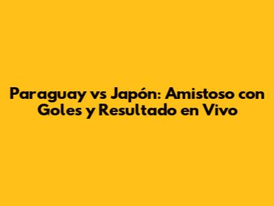 Paraguay vs Japón: Amistoso con Goles y Resultado en Vivo