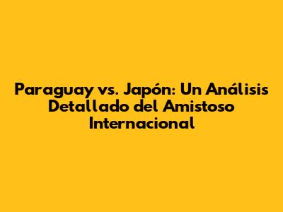 Paraguay vs. Japón: Un Análisis Detallado del Amistoso Internacional