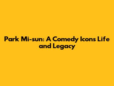 Park Mi-sun: A Comedy Icon's Life and Legacy