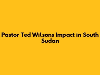 Pastor Ted Wilson's Impact in South Sudan