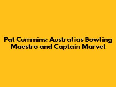 Pat Cummins: Australia's Bowling Maestro and Captain Marvel