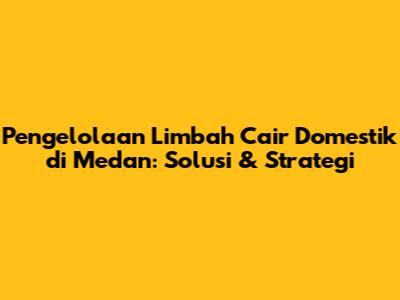 Pengelolaan Limbah Cair Domestik di Medan: Solusi & Strategi