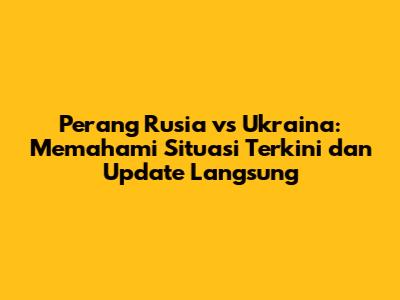 Perang Rusia vs Ukraina: Memahami Situasi Terkini dan Update Langsung