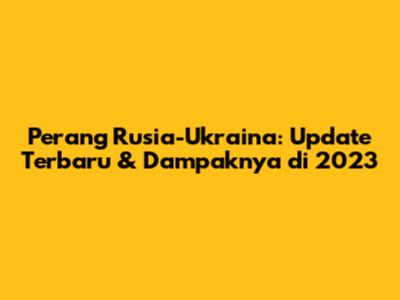 Perang Rusia-Ukraina: Update Terbaru & Dampaknya di 2023