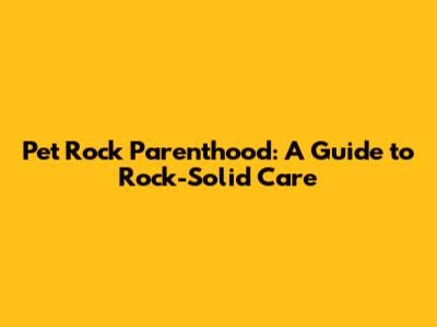 Pet Rock Parenthood: A Guide to Rock-Solid Care