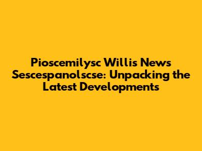 Pioscemilysc Willis News Sescespanolscse: Unpacking the Latest Developments