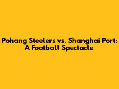 Pohang Steelers vs. Shanghai Port: A Football Spectacle