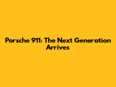 Porsche 911: The Next Generation Arrives