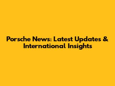 Porsche News: Latest Updates & International Insights