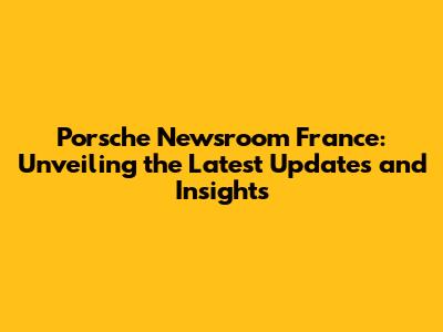 Porsche Newsroom France: Unveiling the Latest Updates and Insights