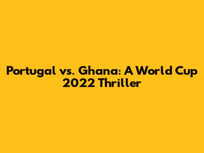 Portugal vs. Ghana: A World Cup 2022 Thriller