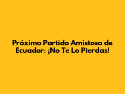 Próximo Partido Amistoso de Ecuador: ¡No Te Lo Pierdas!