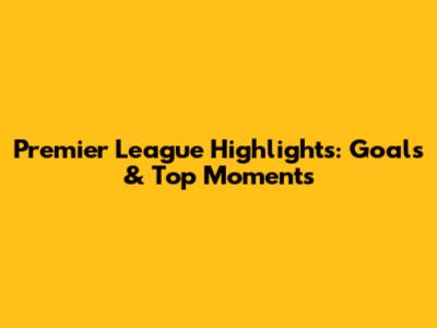 Premier League Highlights: Goals & Top Moments