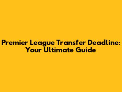 Premier League Transfer Deadline: Your Ultimate Guide