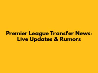Premier League Transfer News: Live Updates & Rumors