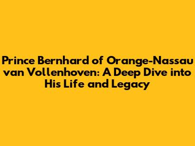 Prince Bernhard of Orange-Nassau van Vollenhoven: A Deep Dive into His Life and Legacy