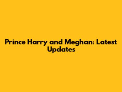 Prince Harry and Meghan: Latest Updates